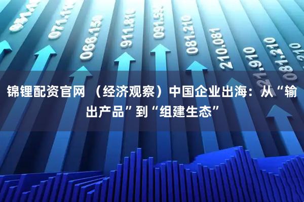 锦锂配资官网 （经济观察）中国企业出海：从“输出产品”到“组建生态”