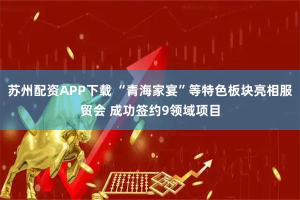 苏州配资APP下载 “青海家宴”等特色板块亮相服贸会 成功签约9领域项目