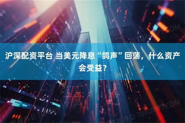 沪深配资平台 当美元降息“鸽声”回荡，什么资产会受益？