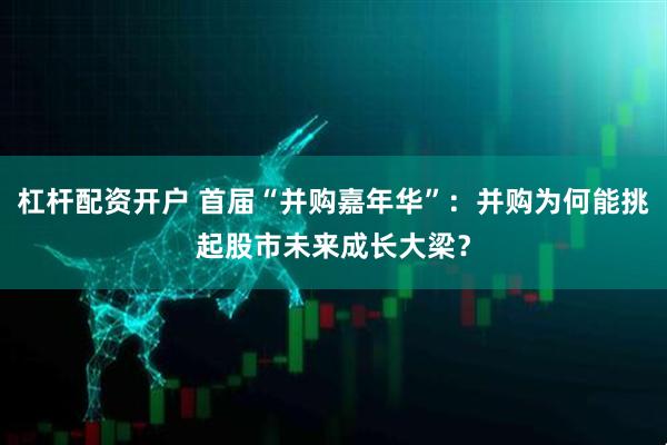 杠杆配资开户 首届“并购嘉年华”：并购为何能挑起股市未来成长大梁？