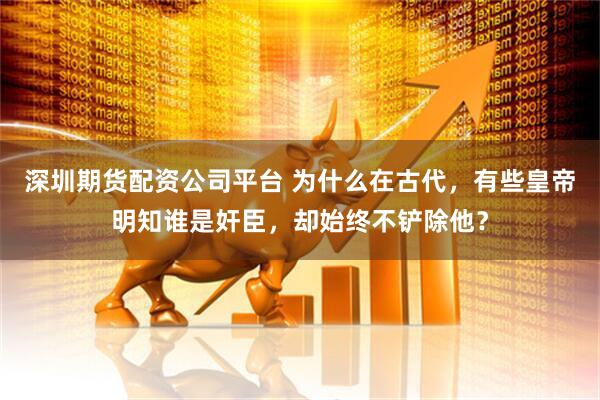 深圳期货配资公司平台 为什么在古代，有些皇帝明知谁是奸臣，却始终不铲除他？