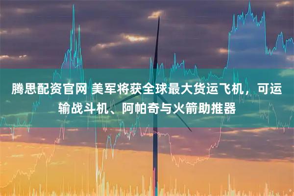 腾思配资官网 美军将获全球最大货运飞机，可运输战斗机、阿帕奇与火箭助推器