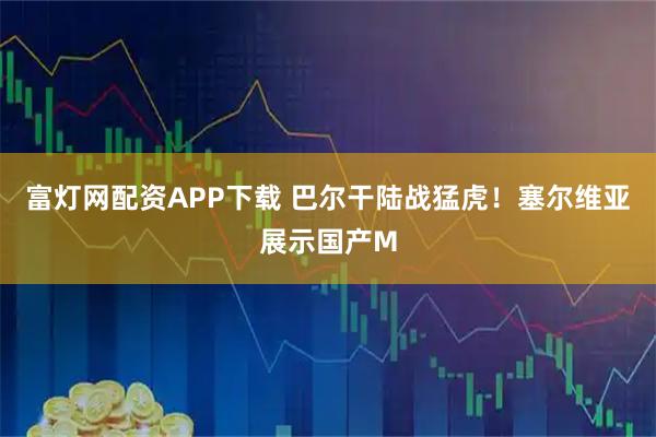 富灯网配资APP下载 巴尔干陆战猛虎！塞尔维亚展示国产M