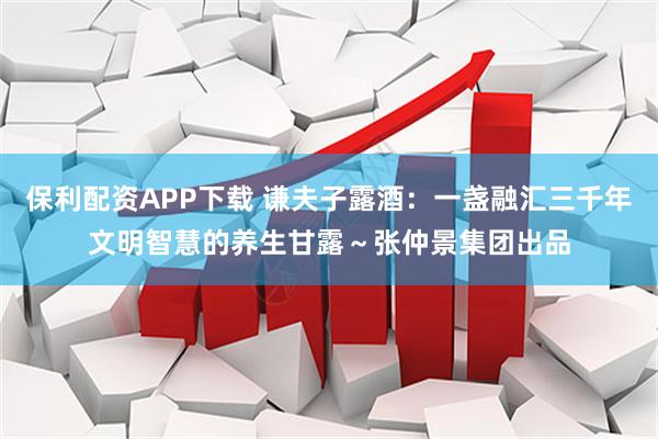 保利配资APP下载 谦夫子露酒：一盏融汇三千年文明智慧的养生甘露～张仲景集团出品