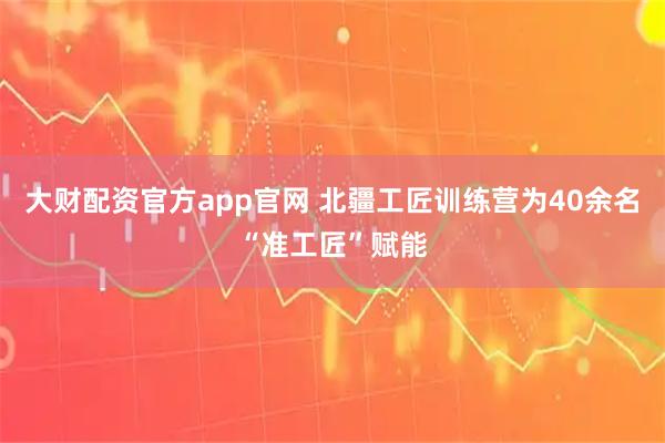 大财配资官方app官网 北疆工匠训练营为40余名“准工匠”赋能