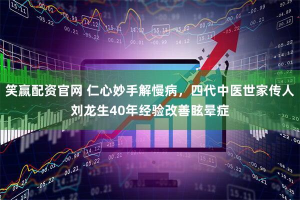 笑赢配资官网 仁心妙手解慢病，四代中医世家传人刘龙生40年经验改善眩晕症