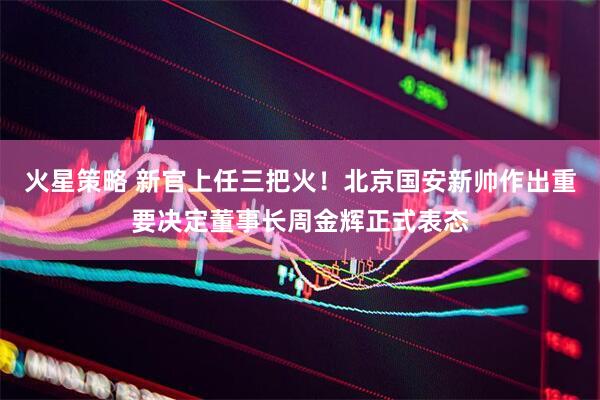 火星策略 新官上任三把火！北京国安新帅作出重要决定董事长周金辉正式表态