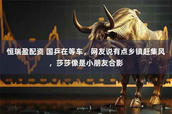 恒瑞盈配资 国乒在等车，网友说有点乡镇赶集风，莎莎像是小朋友合影