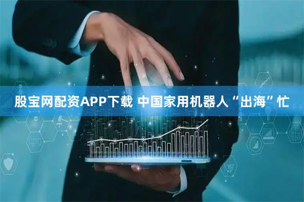 股宝网配资APP下载 中国家用机器人“出海”忙