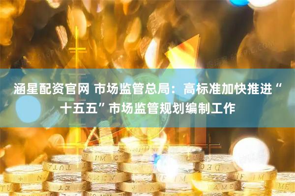 涵星配资官网 市场监管总局：高标准加快推进“十五五”市场监管规划编制工作