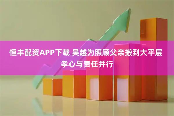 恒丰配资APP下载 吴越为照顾父亲搬到大平层 孝心与责任并行