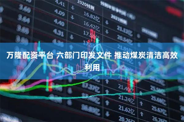 万隆配资平台 六部门印发文件 推动煤炭清洁高效利用