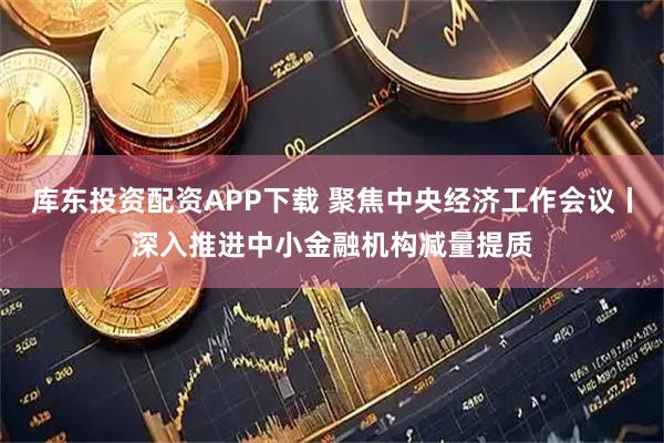 库东投资配资APP下载 聚焦中央经济工作会议丨深入推进中小金融机构减量提质