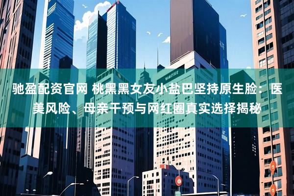 驰盈配资官网 桃黑黑女友小盐巴坚持原生脸：医美风险、母亲干预与网红圈真实选择揭秘