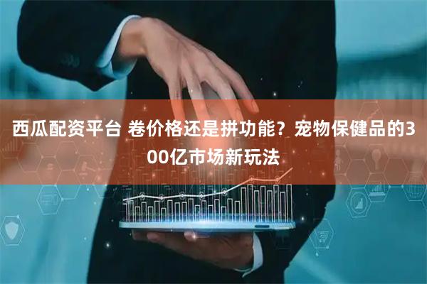 西瓜配资平台 卷价格还是拼功能？宠物保健品的300亿市场新玩法