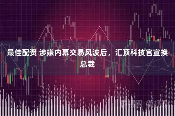 最佳配资 涉嫌内幕交易风波后，汇顶科技官宣换总裁
