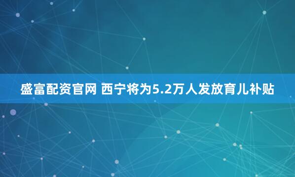 盛富配资官网 西宁将为5.2万人发放育儿补贴