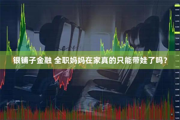 银铺子金融 全职妈妈在家真的只能带娃了吗？