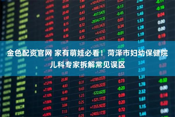 金色配资官网 家有萌娃必看！菏泽市妇幼保健院儿科专家拆解常见误区