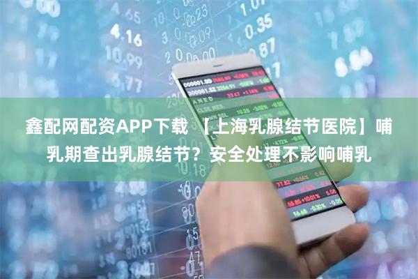 鑫配网配资APP下载 【上海乳腺结节医院】哺乳期查出乳腺结节？安全处理不影响哺乳