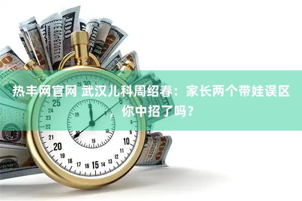 热丰网官网 武汉儿科周绍春：家长两个带娃误区，你中招了吗？