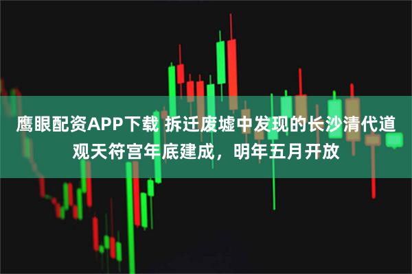 鹰眼配资APP下载 拆迁废墟中发现的长沙清代道观天符宫年底建成，明年五月开放