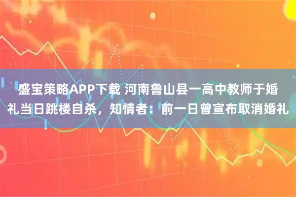 盛宝策略APP下载 河南鲁山县一高中教师于婚礼当日跳楼自杀，知情者：前一日曾宣布取消婚礼