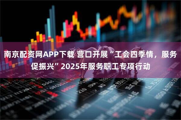 南京配资网APP下载 营口开展“工会四季情，服务促振兴”2025年服务职工专项行动
