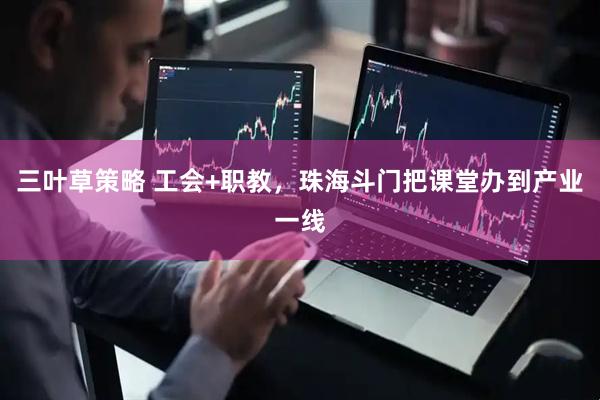 三叶草策略 工会+职教，珠海斗门把课堂办到产业一线