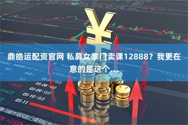 鼎皓运配资官网 私募女掌门卖课12888？我更在意的是这个…