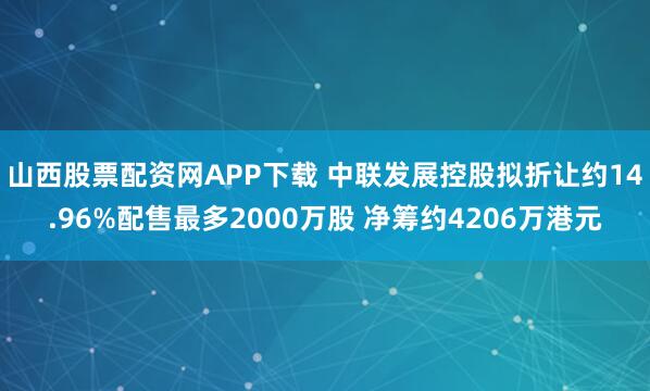 山西股票配资网APP下载 中联发展控股拟折让约14.96%配售最多2000万股 净筹约4206万港元