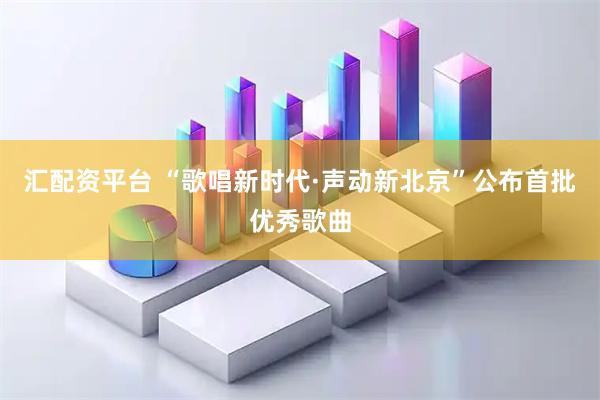 汇配资平台 “歌唱新时代·声动新北京”公布首批优秀歌曲