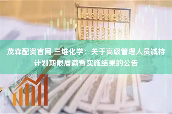 茂森配资官网 三维化学：关于高级管理人员减持计划期限届满暨实施结果的公告