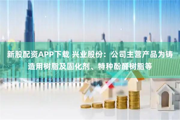 新股配资APP下载 兴业股份：公司主营产品为铸造用树脂及固化剂、特种酚醛树脂等