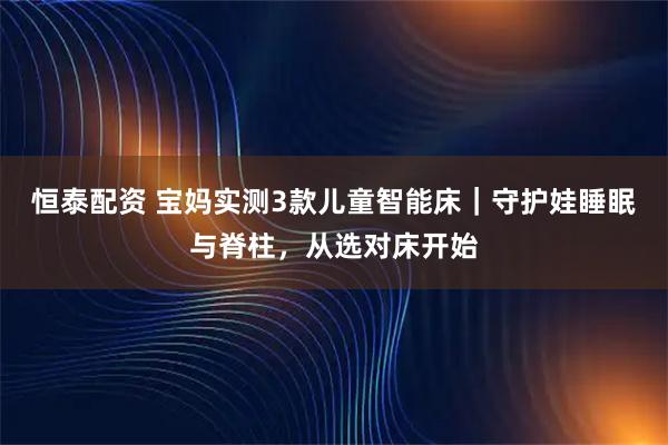 恒泰配资 宝妈实测3款儿童智能床｜守护娃睡眠与脊柱，从选对床开始