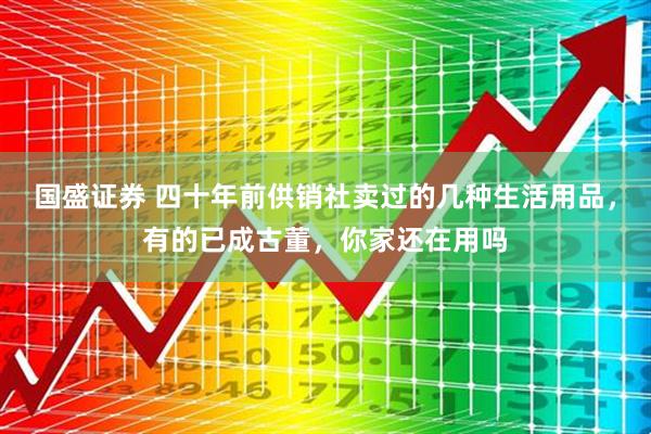 国盛证券 四十年前供销社卖过的几种生活用品，有的已成古董，你家还在用吗