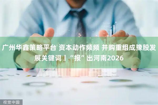 广州华鑫策略平台 资本动作频频 并购重组成豫股发展关键词丨“报”出河南2026