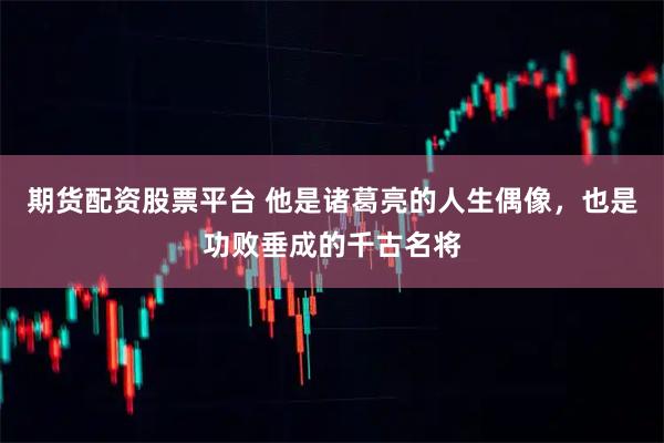 期货配资股票平台 他是诸葛亮的人生偶像，也是功败垂成的千古名将