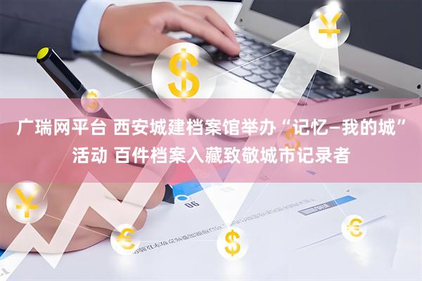 广瑞网平台 西安城建档案馆举办“记忆—我的城”活动 百件档案入藏致敬城市记录者