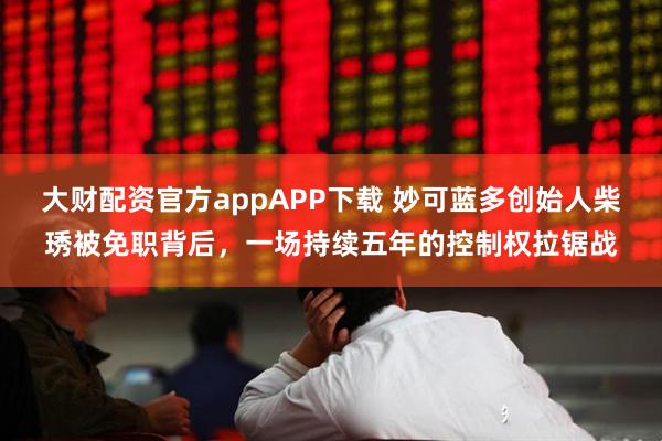 大财配资官方appAPP下载 妙可蓝多创始人柴琇被免职背后，一场持续五年的控制权拉锯战