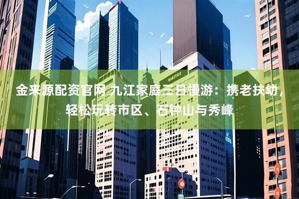 金来源配资官网 九江家庭三日慢游：携老扶幼，轻松玩转市区、石钟山与秀峰
