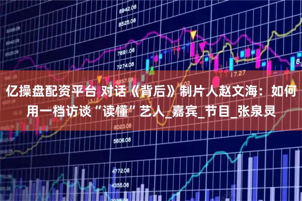 亿操盘配资平台 对话《背后》制片人赵文海：如何用一档访谈“读懂”艺人_嘉宾_节目_张泉灵