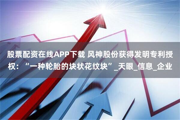 股票配资在线APP下载 风神股份获得发明专利授权：“一种轮胎的块状花纹块”_天眼_信息_企业