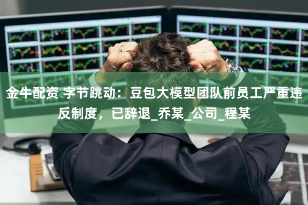 金牛配资 字节跳动：豆包大模型团队前员工严重违反制度，已辞退_乔某_公司_程某