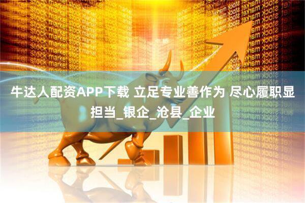 牛达人配资APP下载 立足专业善作为 尽心履职显担当_银企_沧县_企业
