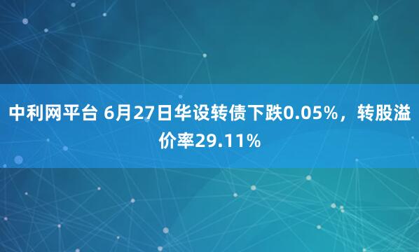 中利网平台 6月27日华设转债下跌0.05%，转股溢价率29.11%