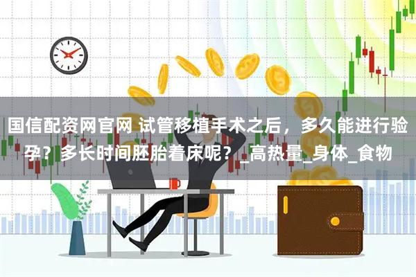 国信配资网官网 试管移植手术之后，多久能进行验孕？多长时间胚胎着床呢？_高热量_身体_食物