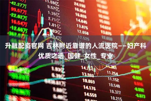 升融配资官网 吉林附近靠谱的人流医院——妇产科优质之选_国健_女性_专业