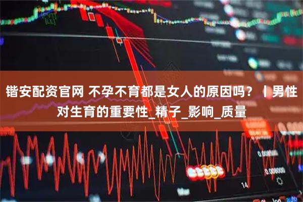 锴安配资官网 不孕不育都是女人的原因吗？丨男性对生育的重要性_精子_影响_质量