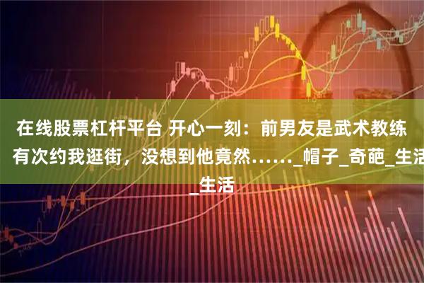 在线股票杠杆平台 开心一刻：前男友是武术教练，有次约我逛街，没想到他竟然……_帽子_奇葩_生活